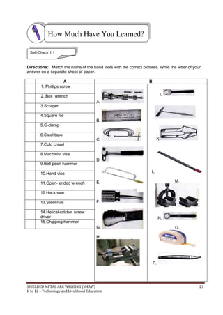 SHIELDED METAL ARC WELDING (SMAW) 23
K to 12 – Technology and Livelihood Education
Directions: Match the name of the hand tools with the correct pictures. Write the letter of your
answer on a separate sheet of paper.
A B
1. Phillips screw
A.
B.
C.
D.
E.
F.
G.
H.
I.
J.
K
L.
M.
N.
O.
P.
2. Box wrench
3.Scraper
4.Square file
5.C-clamp
6.Steel tape
7.Cold chisel
8.Machinist vise
9.Ball peen hammer
10.Hand vise
11.Open- ended wrench
12.Hack saw
13.Steel rule
14.Helical-ratchet screw
driver
15.Chipping hammer
How Much Have You Learned?
Self-Check 1.1
 