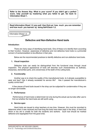 SHIELDED METAL ARC WELDING (SMAW) 24
K to 12 – Technology and Livelihood Education
Defective and Non-Defective Hand tools
Introduction:
There are many ways of identifying hand tools. One of these is to identify them according
to their function. However, awareness of defective and non-defective hand tools is a primordial
concern of workers/welders to be effective in their jobs.
Below are the recommended practices to identify defective and non-defective hand tools.
1. Visual inspection
Defective tools can easily be distinguished from the functional ones through visual
inspection. The physical appearance of tools will describe such characteristics as dullness,
sharpness, dismantled parts, and unevenness of the teeth of the cutting tools.
2. Functionality
Another way is to check the quality of the manufactured tools. Is it already susceptible to
wear and tear? Has it already exceeded its service life? Has it passed the manufacturer‟s
quality control test?
A few pieces of hand tools issued in the shop can be subjected for condemnation if they are
no longer serviceable.
3. Performance
Performance of hand tools is determined not only during the actual use but also after use to
find out whether the hand tools are still worth using.
4. Service span
Hand tools are issued to shop teachers at one time. However, this must be recorded to
determine when it was received and how long the tools have been kept in the shop. A hand tool
which is too old is unsafe for both the students and workers. Such tool should be marked
defective and segregated from the good ones.
Refer to the Answer Key. What is your score? If you didn’t get a perfect
score, help yourself by mastering what you failed to get. Go back to
Information Sheet 1.
Read Information Sheet 1.2 very well then find out how much you can remember
and how much you learned by doing Self-Check 1.2.
Information Sheet 1.2
 