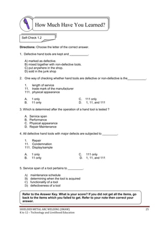 SHIELDED METAL ARC WELDING (SMAW) 25
K to 12 – Technology and Livelihood Education
Directions: Choose the letter of the correct answer.
1. Defective hand tools are kept and ___________.
A) marked as defective.
B) mixed together with non-defective tools.
C) put anywhere in the shop.
D) sold in the junk shop
2. One way of checking whether hand tools are defective or non-defective is the___________.
1. length of service
11. trade mark of the manufacturer
111. physical appearance
A. 1 only C. 111 only
B. 11 only D. 1, 11, and 111
3. Which is determined after the operation of a hand tool is tested ?
A. Service span
B. Performance
C. Physical appearance
D. Repair Maintenance
4. All defective hand tools with major defects are subjected to _________.
1. Repair
11. Condemnation
111. Display/sample
A. 1 only C. 111 only
B. 11 only D. 1, 11, and 111
5. Service span of a tool pertains to _________.
A) maintenance schedule
B) determining when the tool is acquired
C) functionality of a tool
D) defectiveness of a tool
Refer to the Answer Key. What is your score? If you did not get all the items, go
back to the items which you failed to get. Refer to your note then correct your
answer.
How Much Have You Learned?
Self-Check 1.2
 