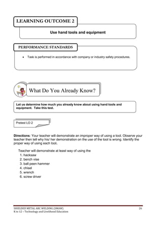 SHIELDED METAL ARC WELDING (SMAW) 26
K to 12 – Technology and Livelihood Education
Directions: Your teacher will demonstrate an improper way of using a tool. Observe your
teacher then tell why his/ her demonstration on the use of the tool is wrong. Identify the
proper way of using each tool.
Teacher will demonstrate at least way of using the
1. hacksaw
2. bench vise
3. ball peen hammer
4. chisel
5. wrench
6. screw driver
What Do You Already Know?
Let us determine how much you already know about using hand tools and
equipment. Take this test.
Use hand tools and equipment
LEARNING OUTCOME 2
 Task is performed in accordance with company or industry safety procedures.
PERFORMANCE STANDARDS
Pretest LO 2
 