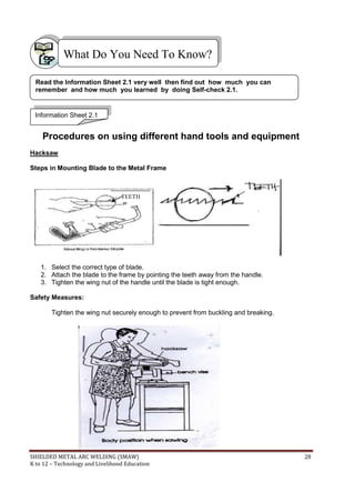 SHIELDED METAL ARC WELDING (SMAW) 28
K to 12 – Technology and Livelihood Education
Procedures on using different hand tools and equipment
Hacksaw
Steps in Mounting Blade to the Metal Frame
1. Select the correct type of blade.
2. Attach the blade to the frame by pointing the teeth away from the handle.
3. Tighten the wing nut of the handle until the blade is tight enough.
Safety Measures:
Tighten the wing nut securely enough to prevent from buckling and breaking.
What Do You Need To Know?
TEETH
Information Sheet 2.1
Read the Information Sheet 2.1 very well then find out how much you can
remember and how much you learned by doing Self-check 2.1.
 