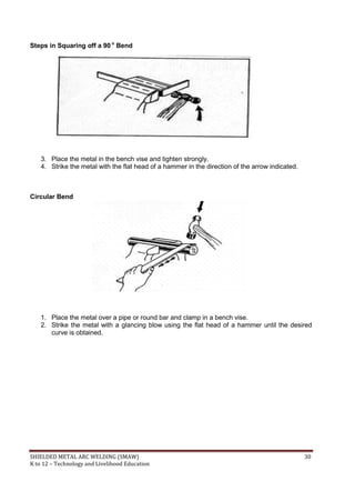 SHIELDED METAL ARC WELDING (SMAW) 30
K to 12 – Technology and Livelihood Education
Steps in Squaring off a 90 o
Bend
3. Place the metal in the bench vise and tighten strongly.
4. Strike the metal with the flat head of a hammer in the direction of the arrow indicated.
Circular Bend
1. Place the metal over a pipe or round bar and clamp in a bench vise.
2. Strike the metal with a glancing blow using the flat head of a hammer until the desired
curve is obtained.
 