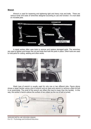 SHIELDED METAL ARC WELDING (SMAW) 32
K to 12 – Technology and Livelihood Education
Wrench
Wrench is used for loosening and tightening light and heavy nuts and bolts. There are
various kinds and sizes of wrenches designed according to use and function. It is tool steel
on movable jaws.
A repair worker often uses tools to remove and replace damaged parts. The wrenches
are used to tighten and loosen the nut and bolts that hold the parts in place. Other tools are used
to hold parts for cutting, welding and other works.
Wash type of wrench is usually used for only one or two different jobs. Figure above
shows a repair worker using a box of wrench and an open-end wrench to remove a deck lid bolt
in an automobile. The ends of the wrench are offset (the hand is lower than the handle). In this
way, the worker‟s hand is above the surface of any object as the nut of bolt is turned.
 