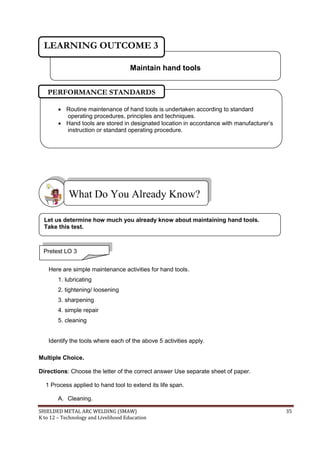 SHIELDED METAL ARC WELDING (SMAW) 35
K to 12 – Technology and Livelihood Education
Here are simple maintenance activities for hand tools.
1. lubricating
2. tightening/ loosening
3. sharpening
4. simple repair
5. cleaning
Identify the tools where each of the above 5 activities apply.
Multiple Choice.
Directions: Choose the letter of the correct answer Use separate sheet of paper.
1 Process applied to hand tool to extend its life span.
A. Cleaning.
What Do You Already Know?
 Routine maintenance of hand tools is undertaken according to standard
operating procedures, principles and techniques.
 Hand tools are stored in designated location in accordance with manufacturer‟s
instruction or standard operating procedure.
PERFORMANCE STANDARDS
Maintain hand tools
LEARNING OUTCOME 3
Pretest LO 3
Let us determine how much you already know about maintaining hand tools.
Take this test.
 