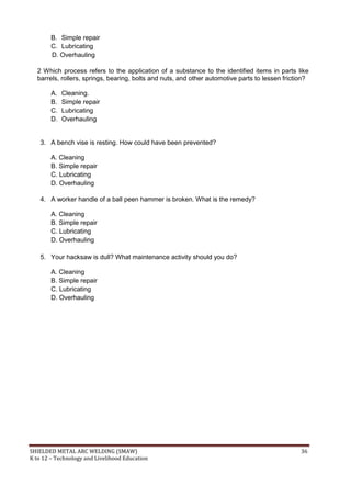 SHIELDED METAL ARC WELDING (SMAW) 36
K to 12 – Technology and Livelihood Education
B. Simple repair
C. Lubricating
D. Overhauling
2 Which process refers to the application of a substance to the identified items in parts like
barrels, rollers, springs, bearing, bolts and nuts, and other automotive parts to lessen friction?
A. Cleaning.
B. Simple repair
C. Lubricating
D. Overhauling
3. A bench vise is resting. How could have been prevented?
A. Cleaning
B. Simple repair
C. Lubricating
D. Overhauling
4. A worker handle of a ball peen hammer is broken. What is the remedy?
A. Cleaning
B. Simple repair
C. Lubricating
D. Overhauling
5. Your hacksaw is dull? What maintenance activity should you do?
A. Cleaning
B. Simple repair
C. Lubricating
D. Overhauling
 