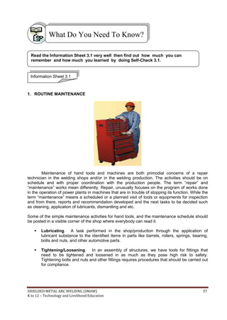 SHIELDED METAL ARC WELDING (SMAW) 37
K to 12 – Technology and Livelihood Education
1. ROUTINE MAINTENANCE
Maintenance of hand tools and machines are both primodial concerns of a repair
technician in the welding shops and/or in the welding production. The activities should be on
schedule and with proper coordination with the production people. The term “repair” and
“maintenance” works mean differently. Repair, unusually focuses on the program of works done
in the operation of power plants in machines that are in trouble of stopping its function. While the
term “maintenance” means a scheduled or a planned visit of tools or equipments for inspection
and from there, reports and recommendation developed and the next tasks to be decided such
as cleaning, application of lubricants, dismantling and etc.
Some of the simple maintenance activities for hand tools, and the maintenance schedule should
be posted in a visible corner of the shop where everybody can read it.
 Lubricating. A task performed in the shop/production through the application of
lubricant substance to the identified items in parts like barrels, rollers, springs, bearing,
bolts and nuts, and other automotive parts.
 Tightening/Loosening. In an assembly of structures, we have tools for fittings that
need to be tightened and loosened in as much as they pose high risk to safety.
Tightening bolts and nuts and other fittings requires procedures that should be carried out
for compliance.
What Do You Need To Know?
Information Sheet 3.1
Read the Information Sheet 3.1 very well then find out how much you can
remember and how much you learned by doing Self-Check 3.1.
 