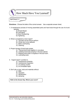 SHIELDED METAL ARC WELDING (SMAW) 39
K to 12 – Technology and Livelihood Education
Directions: Choose the letter of the correct answer. Use a separate answer sheet.
1. A maintenance process of moving assembled parts and hand tools through the use of oil and
greases.
A) Simple Repair
B) Lubricating
C) Hand Sharpening
D) Tightening
2. What is considered a minor repair?
A) The task not too long to perform
B) Whole item to be replaced
C) Motor overhauling
D) Cleaning
3. Proper storage of hand tools entails:
A) Placing hand tools together in one place.
B) Labeling hand tools properly in the tool cabinet.
C) Keeping hand tools in anyplace in the tool room.
D) Lubricating tools
4. “Urgent repair” is similar to:
A) maintenance schedule
B) maintenance Inspection
C) an ordinary routine
D) an immediate repair
5. Don‟t pile up jigs, tools and materials without:
A) label
B) separator
C) identification
D). stamping
Refer to the Answer Key. What is your score?
How Much Have You Learned?
Self-Check 3.1
 