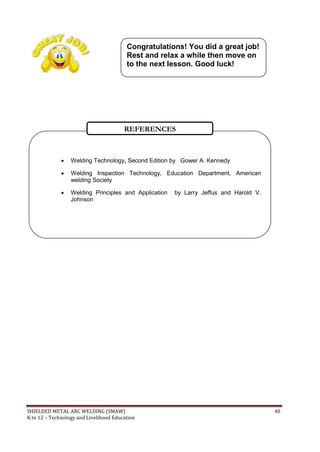 SHIELDED METAL ARC WELDING (SMAW) 40
K to 12 – Technology and Livelihood Education
 Welding Technology, Second Edition by Gower A. Kennedy
 Welding Inspection Technology, Education Department, American
welding Society
 Welding Principles and Application by Larry Jeffus and Harold V.
Johnson
REFERENCES
Congratulations! You did a great job!
Rest and relax a while then move on
to the next lesson. Good luck!
Congratulations! You did a great job!
Rest and relax a while then move on
to the next lesson. Good luck!
 