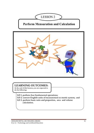 SHIELDED METAL ARC WELDING (SMAW) 41
K to 12 – Technology and Livelihood Education
Perform Mensuration and Calculation
LO 1. perform four fundamental operations;
LO 2. convert English units of measurement to metric system; and
LO 3. perform basic ratio and proportion, area and volume
calculation.
LEARNING OUTCOMES:
At the end of this Lesson, you are expected to
do the following:
LESSON 2
 