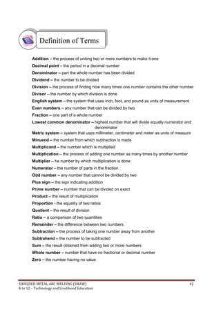 SHIELDED METAL ARC WELDING (SMAW) 42
K to 12 – Technology and Livelihood Education
Addition – the process of uniting two or more numbers to make it one
Decimal point – the period in a decimal number
Denominator – part the whole number has been divided
Dividend – the number to be divided
Division – the process of finding how many times one number contains the other number
Divisor – the number by which division is done
English system – the system that uses inch, foot, and pound as units of measurement
Even numbers – any number that can be divided by two
Fraction – one part of a whole number
Lowest common denominator – highest number that will divide equally numerator and
denominator
Metric system – system that uses millimeter, centimeter and meter as units of measure
Minuend – the number from which subtraction is made
Multiplicand – the number which is multiplied
Multiplication – the process of adding one number as many times by another number
Multiplier – he number by which multiplication is done
Numerator – the number of parts in the fraction
Odd number – any number that cannot be divided by two
Plus sign – the sign indicating addition
Prime number – number that can be divided on exact
Product – the result of multiplication
Proportion - the equality of two ratios
Quotient – the result of division
Ratio – a comparison of two quantities
Remainder – the difference between two numbers
Subtraction – the process of taking one number away from another
Subtrahend – the number to be subtracted
Sum – the result obtained from adding two or more numbers
Whole number – number that have no fractional or decimal number
Zero – the number having no value
Definition of Terms
 