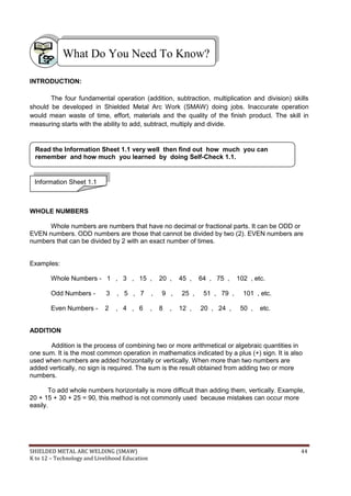 SHIELDED METAL ARC WELDING (SMAW) 44
K to 12 – Technology and Livelihood Education
INTRODUCTION:
The four fundamental operation (addition, subtraction, multiplication and division) skills
should be developed in Shielded Metal Arc Work (SMAW) doing jobs. Inaccurate operation
would mean waste of time, effort, materials and the quality of the finish product. The skill in
measuring starts with the ability to add, subtract, multiply and divide.
WHOLE NUMBERS
Whole numbers are numbers that have no decimal or fractional parts. It can be ODD or
EVEN numbers. ODD numbers are those that cannot be divided by two (2). EVEN numbers are
numbers that can be divided by 2 with an exact number of times.
Examples:
Whole Numbers - 1 , 3 , 15 , 20 , 45 , 64 , 75 , 102 , etc.
Odd Numbers - 3 , 5 , 7 , 9 , 25 , 51 , 79 , 101 , etc.
Even Numbers - 2 , 4 , 6 , 8 , 12 , 20 , 24 , 50 , etc.
ADDITION
Addition is the process of combining two or more arithmetical or algebraic quantities in
one sum. It is the most common operation in mathematics indicated by a plus (+) sign. It is also
used when numbers are added horizontally or vertically. When more than two numbers are
added vertically, no sign is required. The sum is the result obtained from adding two or more
numbers.
To add whole numbers horizontally is more difficult than adding them, vertically. Example,
20 + 15 + 30 + 25 = 90, this method is not commonly used because mistakes can occur more
easily.
What Do You Need To Know?
Information Sheet 1.1
Read the Information Sheet 1.1 very well then find out how much you can
remember and how much you learned by doing Self-Check 1.1.
 