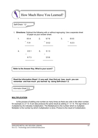 SHIELDED METAL ARC WELDING (SMAW) 47
K to 12 – Technology and Livelihood Education
I. Directions: Subtract the following with or without regrouping. Use a separate sheet
of paper as your answer sheet.
1. 8 5 4 2. 9 7 6 3. 6 8 5
_ _ _
7 31 3 5 2 5 2 3
_________ __________ _________
4. 8 5 1 5. 5 1 3
_ _
6 7 3 2 5 6
_________ __________
MULTIPLICATION
Is the process of adding one number as many times as there are units in the other number,
for example 2 x 3 = 6. It can also produce the same result as adding 3 + 3 = 6. The sign times or
multiplied by (X) indicates multiplication. The Multiplicand is the number which is multiplied.
Multiplier is the number by which multiplication is done. Product is the result of multiplication.
Refer to the Answer Key. What is your score?
How Much Have You Learned?
Self-Check 1.2
Information Sheet 1.3
Read the Information Sheet 1.3 very well then find out how much you can
remember and how much you learned by doing Self-check 1.3.
 