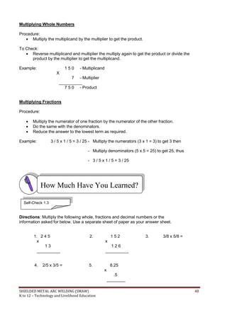 SHIELDED METAL ARC WELDING (SMAW) 48
K to 12 – Technology and Livelihood Education
Multiplying Whole Numbers
Procedure:
 Multiply the multiplicand by the multiplier to get the product.
To Check:
 Reverse multiplicand and multiplier the multiply again to get the product or divide the
product by the multiplier to get the multiplicand.
Example: 1 5 0 - Multiplicand
X
7 - Multiplier
__________
7 5 0 - Product
Multiplying Fractions
Procedure:
 Multiply the numerator of one fraction by the numerator of the other fraction.
 Do the same with the denominators.
 Reduce the answer to the lowest term as required.
Example: 3 / 5 x 1 / 5 = 3 / 25 - Multiply the numerators (3 x 1 = 3) to get 3 then
- Multiply denominators (5 x 5 = 25) to get 25, thus
- 3 / 5 x 1 / 5 = 3 / 25
Directions: Multiply the following whole, fractions and decimal numbers or the
information asked for below. Use a separate sheet of paper as your answer sheet.
1. 2 4 5 2. 1 5 2 3. 3/8 x 5/8 =
x x
1 3 1 2 6
__________ __________
4. 2/5 x 3/5 = 5. 8.25
x
.5
________
How Much Have You Learned?
Self-Check 1.3
 
