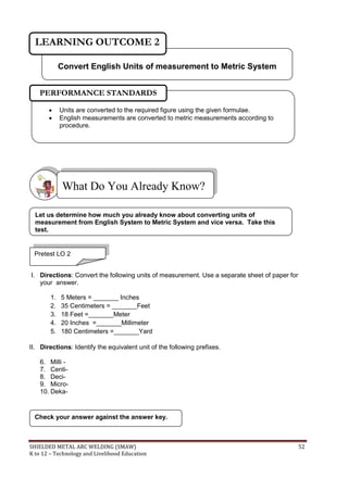 SHIELDED METAL ARC WELDING (SMAW) 52
K to 12 – Technology and Livelihood Education
I. Directions: Convert the following units of measurement. Use a separate sheet of paper for
your answer.
1. 5 Meters = _______ Inches
2. 35 Centimeters = _______Feet
3. 18 Feet =_______Meter
4. 20 Inches =_______Millimeter
5. 180 Centimeters =_______Yard
II. Directions: Identify the equivalent unit of the following prefixes.
6. Milli -
7. Centi-
8. Deci-
9. Micro-
10. Deka-
Check your answer against the answer key.
What Do You Already Know?
 Units are converted to the required figure using the given formulae.
 English measurements are converted to metric measurements according to
procedure.
PERFORMANCE STANDARDS
Convert English Units of measurement to Metric System
LEARNING OUTCOME 2
Pretest LO 2
Let us determine how much you already know about converting units of
measurement from English System to Metric System and vice versa. Take this
test.
 