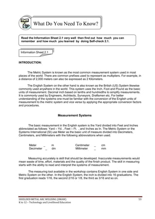 SHIELDED METAL ARC WELDING (SMAW) 53
K to 12 – Technology and Livelihood Education
INTRODUCTION:
The Metric System is known as the most common measurement system used in most
places of the world. There are common prefixes used to represent as multipliers. For example, in
a distance of 2,000 meters can also be expressed as 2 Kilometers.
The English System on the other hand is also known as the British (US) System likewise
commonly used anywhere in the world. This system uses the Inch, Foot and Pound as the basic
units of measurement. Decimal inch based on tenths and hundredths to simplify measurements.
It is commonly used by Engineers, Architects, Surveyors, Draftsmen etc. For better
understanding of the systems one must be familiar with the conversion of the English units of
measurement to the metric system and vice versa by applying the appropriate conversion factors
and procedures.
Measurement Systems
The basic measurement in the English system is the Yard divided into Feet and Inches
abbreviated as follows: Yard – Yd. , Feet – Ft. , and Inches as In. The Metric System or the
Systems International (SI) use Meter as the basic unit of measure divided into Decimeters,
Centimeters, and Millimeters with the following abbreviations when used.
Meter _ m Centimeter _ cm
Decimeter _ dm Millimeter _ mm
Measuring accurately is skill that should be developed. Inaccurate measurements would
mean waste of time, effort, materials and the quality of the finish product. The skill in measuring
starts with the ability to read and interpret the systems of measurement.
The measuring tool available in the workshop contains English System in one side and
Metric System on the other. In the English System, the inch is divided into 16 graduations. The
first graduation reads 1/16, the second 2/16 or 1/8, the third as 3/16 and so on.
What Do You Need To Know?
Information Sheet 2.1
Read the Information Sheet 2.1 very well then find out how much you can
remember and how much you learned by doing Self-check 2.1.
 