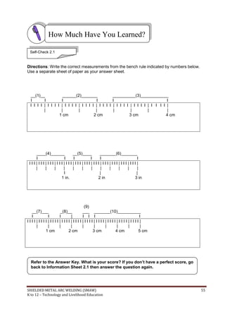 SHIELDED METAL ARC WELDING (SMAW) 55
K to 12 – Technology and Livelihood Education
Directions: Write the correct measurements from the bench rule indicated by numbers below.
Use a separate sheet of paper as your answer sheet.
__(1)__ ______(2)_______ __________(3)____________
I I I I I I
I I I I | I I I I | I I I I | I I I I | I I I I | I I I I | I I I I | I I I I |
| | | | | | | |
1 cm 2 cm 3 cm 4 cm
____(4)______ __(5)____ _______(6)_______
I I I I I I
I I I | I I I | I I I | I I I | I I I | I I I | I I I | I I I | I I I | I I I | I I I | I I I |
| | | | | | | | | | | |
I | |
1 in. 2 in 3 in
(9)
__(7)___ _(8)__ ___ _______(10)__________
I I I | I I I I
I I I I | I I I I | I I I I | I I I I | I I I I | I I I I | I I I I | I I I I | I I I I | I I I I |
| | | | | | | | | |
1 cm 2 cm 3 cm 4 cm 5 cm
Refer to the Answer Key. What is your score? If you don’t have a perfect score, go
back to Information Sheet 2.1 then answer the question again.
How Much Have You Learned?
Self-Check 2.1
 
