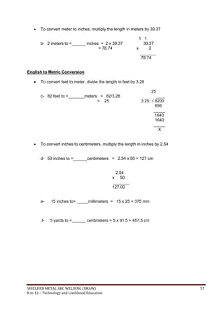 SHIELDED METAL ARC WELDING (SMAW) 57
K to 12 – Technology and Livelihood Education
 To convert meter to inches, multiply the length in meters by 39.37
1 1
b- 2 meters to =______ inches = 2 x 39.37 39.37
= 78.74 x 2
_______
78.74
English to Metric Conversion
 To convert feet to meter, divide the length in feet by 3.28
25
c- 82 feet to =_______meters = 82/3.28 ____
= 25 3.25. √ 8200
656
_____
1640
1640
_____
X
 To convert inches to centimeters, multiply the length in inches by 2.54
d- 50 inches to =______centimeters = 2.54 x 50 = 127 cm
2.54
x 50
_______
127.00
e- 15 inches to= _____millimeters = 15 x 25 = 375 mm
,f- 5 yards to =______ centimeters = 5 x 91.5 = 457.5 cm
 
