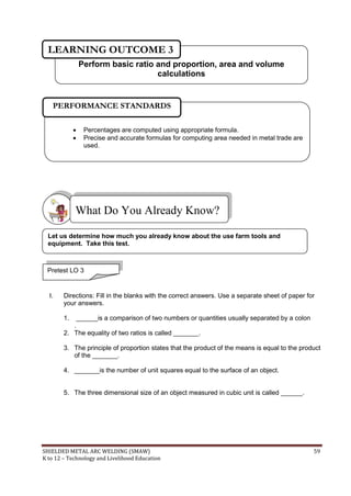 SHIELDED METAL ARC WELDING (SMAW) 59
K to 12 – Technology and Livelihood Education
I. Directions: Fill in the blanks with the correct answers. Use a separate sheet of paper for
your answers.
1. ______is a comparison of two numbers or quantities usually separated by a colon
.
2. The equality of two ratios is called _______.
3. The principle of proportion states that the product of the means is equal to the product
of the _______.
4. _______is the number of unit squares equal to the surface of an object.
5. The three dimensional size of an object measured in cubic unit is called ______.
What Do You Already Know?
Pretest LO 3
Let us determine how much you already know about the use farm tools and
equipment. Take this test.
 Percentages are computed using appropriate formula.
 Precise and accurate formulas for computing area needed in metal trade are
used.
PERFORMANCE STANDARDS
Perform basic ratio and proportion, area and volume
calculations
LEARNING OUTCOME 3
 