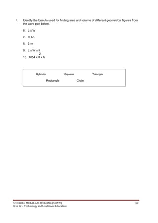 SHIELDED METAL ARC WELDING (SMAW) 60
K to 12 – Technology and Livelihood Education
II. Identify the formula used for finding area and volume of different geometrical figures from
the word pool below.
6. L x W
7. ½ bh
8. 2 πr
9. L x W x H
2
10. .7854 x D x h
Cylinder Square Triangle
Rectangle Circle
 