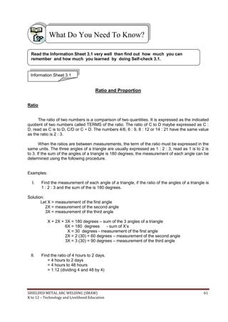 SHIELDED METAL ARC WELDING (SMAW) 61
K to 12 – Technology and Livelihood Education
Ratio and Proportion
Ratio
The ratio of two numbers is a comparison of two quantities. It is expressed as the indicated
quotient of two numbers called TERMS of the ratio. The ratio of C to D maybe expressed as C :
D, read as C is to D, C/D or C ÷ D. The numbers 4/6, 6 : 9, 8 : 12 or 14 : 21 have the same value
as the ratio is 2 : 3.
When the ratios are between measurements, the term of the ratio must be expressed in the
same units. The three angles of a triangle are usually expressed as 1 : 2 : 3, read as 1 is to 2 is
to 3. If the sum of the angles of a triangle is 180 degrees, the measurement of each angle can be
determined using the following procedure.
Examples:
I. Find the measurement of each angle of a triangle, if the ratio of the angles of a triangle is
1 : 2 : 3 and the sum of the is 180 degrees.
Solution:
Let X = measurement of the first angle
2X = measurement of the second angle
3X = measurement of the third angle
X + 2X + 3X = 180 degrees – sum of the 3 angles of a triangle
6X = 180 degrees - sum of X‟s
X = 30 degrees - measurement of the first angle
2X = 2 (30) = 60 degrees – measurement of the second angle
3X = 3 (30) = 90 degrees – measurement of the third angle
II. Find the ratio of 4 hours to 2 days.
= 4 hours to 2 days
= 4 hours to 48 hours
= 1:12 (dividing 4 and 48 by 4)
What Do You Need To Know?
Information Sheet 3.1
Read the Information Sheet 3.1 very well then find out how much you can
remember and how much you learned by doing Self-check 3.1.
 