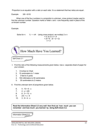 SHIELDED METAL ARC WELDING (SMAW) 63
K to 12 – Technology and Livelihood Education
Proportion is an equation with a ratio on each side. It is a statement that two ratios are equal .
Example: 3/8 = 6/16
When one of the four numbers in a proportion is unknown, cross product maybe used to
find the unknown number. Question marks or letter x and n are frequently used in place of the
un-known number.
Example:
Solve for n: ½ = n/4 Using cross product, we multiply 2 x n
= 4, so 2 x n = 4
= 2n =4 (4 ÷ 2 = 2)
n = 2
I. Find the ratio of the following measurements given below. Use a separate sheet of paper for
your answer.
1. 6 inches to 3 feet
2. 15 centimeters to 1 meter
3. 3 feet to 5 yards
4. 150 millimeters to 50 centimeters
5. 30 centimeters to 2 meters
II. Find the unknown term of proportions given below.
6. 5 : 10 = 6 : x
7. 4 : x = 2/8
8. 6 : 3 = 12 : x
9. 2/3: = x : 6
10. 3 : 9 = 4 : x
How Much Have You Learned?
Self-Check 3.1
Information Sheet 3.2
Read the Information Sheet 3.2 very well then find out how much you can
remember and how much you learned by doing Self-check 3.2.
 