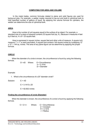 SHIELDED METAL ARC WELDING (SMAW) 64
K to 12 – Technology and Livelihood Education
COMPUTING FOR AREA AND VOLUME
In the metal trades, common formulas related to plane and solid figures are used for
laying-out jobs. For example, a welder maybe required to lay-out and build a cylindrical tank to
hold specified number of gallons of liquid. By applying the volume formula for cylinders, the
welder can determine the size of cylindrical tank.
AREA
Area is the number of unit squares equal to the surface of an object. For example, a
standard size of a piece of plywood contains 32 square foot (sq. ft.). Because it measures 4 feet
by 8 feet so, 4 x 8 = 32 square feet.
Area is expressed in square inches, square feet and other units of measure. A square inch
measure 1” x 1” or each equivalent. A square foot contains 144 square inches by multiplying 12”
x 12” = 144 sq. inches. The area of any plane figure can be determine by applying the proper
formula.
CIRCLE
When the diameter of a circle is known, the circumference is found by using the following
formula.
C= πD Where: C= Circumference
π = 3.1416
D = Diameter
Example:
1. What is the circumference of a 20” diameter circle?
Solution: C = πD
C = 3.1415 x 20
C = 62.832 inches
Finding the circumference of circle (Diameter)
When the diameter is known, the circumference of a circle is found by applying the following
formula.
C = 2 π r Where: C = Circumference
2 = Constant
Π = 3.1416
r = Radius
 