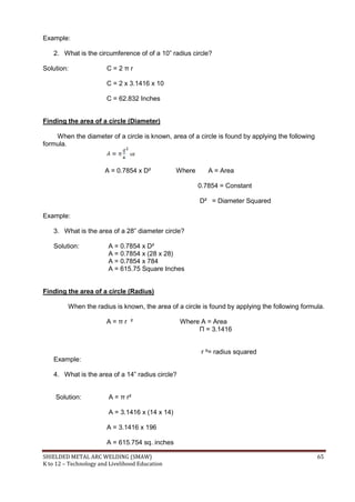 SHIELDED METAL ARC WELDING (SMAW) 65
K to 12 – Technology and Livelihood Education
Example:
2. What is the circumference of of a 10” radius circle?
Solution: C = 2 π r
C = 2 x 3.1416 x 10
C = 62.832 Inches
Finding the area of a circle (Diameter)
When the diameter of a circle is known, area of a circle is found by applying the following
formula.
or
A = 0.7854 x D² Where A = Area
0.7854 = Constant
D² = Diameter Squared
Example:
3. What is the area of a 28” diameter circle?
Solution: A = 0.7854 x D²
A = 0.7854 x (28 x 28)
A = 0.7854 x 784
A = 615.75 Square Inches
Finding the area of a circle (Radius)
When the radius is known, the area of a circle is found by applying the following formula.
A = π r ² Where A = Area
Π = 3.1416
r ²= radius squared
Example:
4. What is the area of a 14” radius circle?
Solution: A = π r²
A = 3.1416 x (14 x 14)
A = 3.1416 x 196
A = 615.754 sq. inches
 