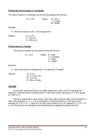 SHIELDED METAL ARC WELDING (SMAW) 66
K to 12 – Technology and Livelihood Education
Finding the area of square or a rectangle
The area of square or a rectangle can be found by applying this formula.
A = L x W Where A = Area
L = Length
W = Width
Example:
5. What is the area of a 22‟ x 16‟ storage room?
Solution: A = L x W
A = 22 x 16
A = 352 sq. ft.
Finding Area of a Triangle
The area of a triangle can be found by using this formula.
A = ½ b h Where A = Area
½ = Constant
b = base
h = height
Example:
6. What is the area of a triangle with a 10” base and 12” height?
Solution: A = ½ b h
A = ½ x (10 x 12)
A = ½ x 120
A = 60 sq. inches
VOLUME
Is the three- dimensional size of an object measured in cubic units. For example, the
volume of a standard size of concrete block is 1,024 cubic inches, because 8 x 8 x 16 is equals
to 1,024 cu. In.
Volume is expressed in cubic inches, cubic feet, cubic yards and other units of measure. A
cubic inch measures 1” x 1” x 1” or its equivalent. A cubic foot contains 1,728 cubic inches
because 12” x 12” x 12” = 1,728 cu. In. A cubic Yard contains 27 cu. Ft. because 3‟ x 3‟ x 3‟ = 27
cu. Ft. The Volume of a solid figure can be determined by applying the proper formula.
 