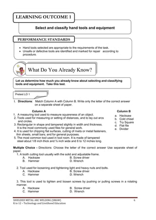 SHIELDED METAL ARC WELDING (SMAW) 6
K to 12 – Technology and Livelihood Education
I. Directions: Match Column A with Column B. Write only the letter of the correct answer
on a separate sheet of paper.
Column A Column B
1. A measuring tool used to measure squareness of an object.
2. Tools used for measuring or setting of distances, and to lay out arcs
and circles.
3. Rectangular in shape and tampered slightly in width and thickness.
It is the most commonly used files for general work.
4. It is used for chipping flat surfaces, cutting of rivets or metal fasteners,
thin sheets, small bars; and for general purposes.
5. The most common tool used in tool room. It is made of tampered
steel about 1/8 inch thick and ¾ inch wide and 6 to 12 inches long.
Multiple Choice - Directions: Choose the letter of the correct answer Use separate sheet of
paper.
1. A tooth cutting tool usually with the solid and adjustable frame.
A. Hacksaw B. Screw driver
B. Hammer D. Wrench
2. Tool used for loosening and tightening light and heavy nuts and bolts.
A. Hacksaw B. Screw driver
C. Hammer D. Wrench
3. This tool is used to tighten and loosen screws by pushing or pulling screws in a rotating
manner.
A. Hacksaw B. Screw driver
C. Hammer D. Wrench
What Do You Already Know?
a. Hacksaw
b. Cold chisel
c. Try Square
d. Flat file
e. Divider
Select and classify hand tools and equipment
LEARNING OUTCOME 1
Let us determine how much you already know about selecting and classifying
tools and equipment. Take this test.
Pretest LO 1
 Hand tools selected are appropriate to the requirements of the task.
 Unsafe or defective tools are identified and marked for repair according to
procedure.
PERFORMANCE STANDARDS
 