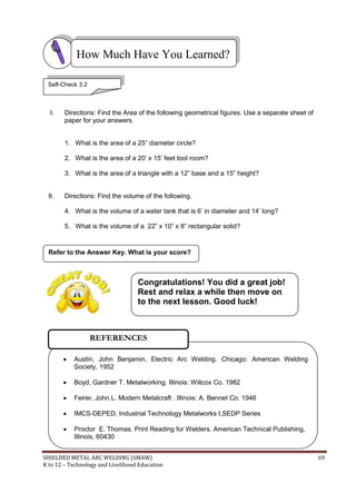 SHIELDED METAL ARC WELDING (SMAW) 69
K to 12 – Technology and Livelihood Education
I. Directions: Find the Area of the following geometrical figures. Use a separate sheet of
paper for your answers.
1. What is the area of a 25” diameter circle?
2. What is the area of a 20‟ x 15‟ feet tool room?
3. What is the area of a triangle with a 12” base and a 15” height?
II. Directions: Find the volume of the following.
4. What is the volume of a water tank that is 6‟ in diameter and 14‟ long?
5. What is the volume of a 22” x 10” x 8” rectangular solid?
Refer to the Answer Key. What is your score?
How Much Have You Learned?
 Austin, John Benjamin. Electric Arc Welding. Chicago: American Welding
Society, 1952
 Boyd, Gardner T. Metalworking. Illinois: Willcox Co. 1982
 Feirer, John L. Modern Metalcraft . Illinois: A. Bennet Co. 1946
 IMCS-DEPED, Industrial Technology Metalworks I,SEDP Series
 Proctor E. Thomas. Print Reading for Welders. American Technical Publishing,
Illinois, 60430
REFERENCES
Congratulations! You did a great job!
Rest and relax a while then move on
to the next lesson. Good luck!
Self-Check 3.2
 