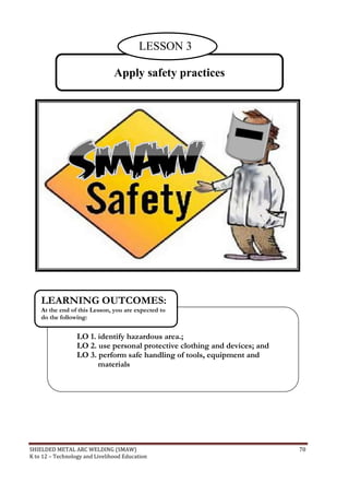 SHIELDED METAL ARC WELDING (SMAW) 70
K to 12 – Technology and Livelihood Education
Apply safety practices
LO 1. identify hazardous area.;
LO 2. use personal protective clothing and devices; and
LO 3. perform safe handling of tools, equipment and
materials
LEARNING OUTCOMES:
At the end of this Lesson, you are expected to
do the following:
LESSON 3
 