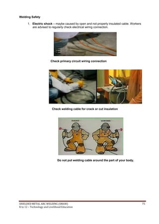 SHIELDED METAL ARC WELDING (SMAW) 75
K to 12 – Technology and Livelihood Education
Welding Safety
1. Electric shock – maybe caused by open and not properly insulated cable. Workers
are advised to regularly check electrical wiring connection.
Check primary circuit wiring connection
Check welding cable for crack or cut insulation
Do not put welding cable around the part of your body.
 