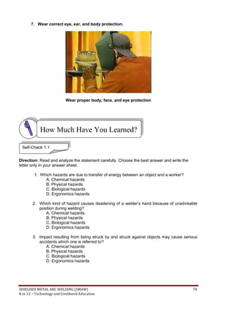 SHIELDED METAL ARC WELDING (SMAW) 78
K to 12 – Technology and Livelihood Education
7. Wear correct eye, ear, and body protection.
Wear proper body, face, and eye protection
Direction: Read and analyze the statement carefully. Choose the best answer and write the
letter only in your answer sheet.
1. Which hazards are due to transfer of energy between an object and a worker?
A. Chemical hazards
B. Physical hazards
C. Biological hazards
D. Ergonomics hazards
2. Which kind of hazard causes deadening of a welder‟s hand because of unadvisable
position during welding?
A. Chemical hazards
B. Physical hazards
C. Biological hazards
D. Ergonomics hazards
3. Impact resulting from being struck by and struck against objects may cause serious
accidents which one is referred to?
A. Chemical hazards
B. Physical hazards
C. Biological hazards
D. Ergonomics hazards
How Much Have You Learned?
Self-Check 1.1
 