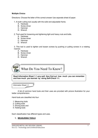 SHIELDED METAL ARC WELDING (SMAW) 7
K to 12 – Technology and Livelihood Education
Multiple Choice
Directions: Choose the letter of the correct answer Use separate sheet of paper.
1. A tooth cutting tool usually with the solid and adjustable frame.
A. Hacksaw
B. Screw driver
C. Hammer
D. Wrench
2. Tool used for loosening and tightening light and heavy nuts and bolts.
A. Hacksaw
B. Screw driver
C. Hammer
D. Wrench
3. This tool is used to tighten and loosen screws by pushing or pulling screws in a rotating
manner.
A. Hacksaw
B. Screw driver
C. Hammer
D. Wrench
A list of common hand tools and their uses are provided with picture illustration for your
better comprehension.
Hand tools are classified into four:
1. Measuring tools
2. Cutting tools
3. Driving tools and
4. Holding tools
Each classification has different types and uses.
1. MEASURING TOOLS
What Do You Need To Know?
Information Sheet 1.1
Read Information Sheet 1.1 very well then find out how much you can remember
and how much you learned by doing Self-Check 1.1.
 
