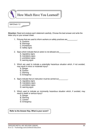 SHIELDED METAL ARC WELDING (SMAW) 84
K to 12 – Technology and Livelihood Education
Direction: Read and analyze each statement carefully. Choose the best answer and write the
letter only on your answer sheet.
1. Pictures that are used to inform workers on safety practices are__________.
A. Cautions
B. Warnings
C. Prohibitions
D. Safety signs
2. Signs which indicate that an action is not allowed are___________.
A. regulatory signs
B. mandatory signs
C. prohibition signs
D. warning signs
3. Which are used to indicate a potentially hazardous situation which, if not avoided,
may result in minor or moderate injury?
A. Danger
B. Caution
C. Warning
D. Emergency
4. Signs indicate that an instruction must be carried out_________.
A. regulatory signs
B. mandatory signs
C. prohibition signs
D. warning signs
5. Which used to indicate an imminently hazardous situation which, if avoided, may
result in death or serious injury?
A. Danger
B. Warning
C. Caution
D. Emergency
Refer to the Answer Key. What is your score?
How Much Have You Learned?
Self-Check 1.2
 
