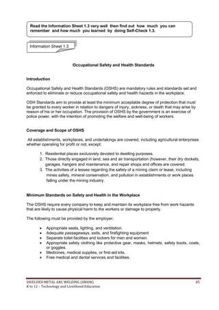 SHIELDED METAL ARC WELDING (SMAW) 85
K to 12 – Technology and Livelihood Education
Occupational Safety and Health Standards
Introduction
Occupational Safety and Health Standards (OSHS) are mandatory rules and standards set and
enforced to eliminate or reduce occupational safety and health hazards in the workplace.
OSH Standards aim to provide at least the minimum acceptable degree of protection that must
be granted to every worker in relation to dangers of injury, sickness, or death that may arise by
reason of his or her occupation. The provision of OSHS by the government is an exercise of
police power, with the intention of promoting the welfare and well-being of workers.
Coverage and Scope of OSHS
All establishments, workplaces, and undertakings are covered, including agricultural enterprises
whether operating for profit or not, except:
1. Residential places exclusively devoted to dwelling purposes.
2. Those directly engaged in land, sea and air transportation (however, their dry dockets,
garages, hangers and maintenance, and repair shops and offices are covered.
3. The activities of a lessee regarding the safety of a mining claim or lease, including
mines safety, mineral conservation, and pollution in establishments or work places
falling under the mining industry.
Minimum Standards on Safety and Health in the Workplace
The OSHS require every company to keep and maintain its workplace free from work hazards
that are likely to cause physical harm to the workers or damage to property.
The following must be provided by the employer;
 Appropriate seats, lighting, and ventilation.
 Adequate passageways, exits, and firefighting equipment
 Separate toilet facilities and lockers for men and women.
 Appropriate safety clothing like protective gear, masks, helmets, safety boots, coats,
or goggles.
 Medicines, medical supplies, or first-aid kits.
 Free medical and dental services and facilities.
Information Sheet 1.3
Read the Information Sheet 1.3 very well then find out how much you can
remember and how much you learned by doing Self-Check 1.3.
 