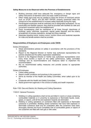 SHIELDED METAL ARC WELDING (SMAW) 86
K to 12 – Technology and Livelihood Education
Safety Measures to be Observed within the Premises of Establishments
 Building premises shall have adequate fire, emergency or danger signs and
safety instructions of standard colors and sizes visible at all times.
 Other visible signs that may be needed to direct the drivers of motorized vehicle
such as STOP, YIELD, and DO NOT ENTER, properly positioned within the
compound of the establishment to increase safety especially during the night.
 Handicapped employees shall be restricted only to designated workplaces. For as
practicable and feasible reasons, they shall be provided with facilities for safe and
convenient movement within the establishment.
 Good housekeeping shall be maintained at all times through cleanliness of
buildings, yards, machines, equipment, regular waste disposal, and the orderly
arrangement of process operations, storage and filing materials.
 Adequate dressing rooms, lockers rooms, comfort rooms and lavatories separate
for male and female workers shall be provided.
Responsibilities of Employers and Employees under OSHS
Duties of Employers
 Adopt administrative policies on safety in accordance with the provisions of the
standards.
 Report to the Regional Director or his/her duly authorized representative the
policies adopted and the safety organization established.
 Submit to the Regional Director or his/her duly authorized representative once
every three months a report on the safety performance, safety committee
meetings and its recommendations and measures taken to implement the
recommendation.
 Act on recommended safety measures and provide access to appropriate
authorities.
Duties of Employees
 Follow safety policies.
 Report unsafe conditions and practices to the supervisor.
 Serve as member of the Health and Safety Committee, when called upon to do
so.
 Cooperate with the Health and Safety Committee.
 Assist government agencies in the conduct of safety and health inspection.
Rule 1100: Gas and Electric Arc Welding and Cutting Operations
1100.01: General Provisions:
1. Welding or cutting operations shall not be permitted in rooms or areas containing
combustible materials or in proximity to explosives or flammable liquids, dusts,
gases, or vapors, until all fire and explosion hazards are eliminated.
2. Welding or cutting operations on containers filled with explosives or flammable
substance is prohibited. Welding closed containers that have held explosive or
flammable substance shall only be undertaken after the containers have been
thoroughly cleaned and found completely free of combustible gases or vapors of
the containers are filled with inert gas or with water.
 