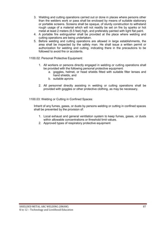 SHIELDED METAL ARC WELDING (SMAW) 87
K to 12 – Technology and Livelihood Education
3. Welding and cutting operations carried out or done in places where persons other
than the welders work or pass shall be enclosed by means of suitable stationary
or portable screens. Screens shall be opaque, of sturdy construction to withstand
rough usage of a material which will not readily be set on fire by sparks or hot
metal at least 2 meters (6.5 feet) high, and preferably painted with light flat paint.
4. A portable fire extinguisher shall be provided at the place where welding and
cutting operations are being undertaken.
5. Before welding and cutting operations are allowed in large establishments, the
area shall be inspected by the safety man. He shall issue a written permit or
authorization for welding and cutting, indicating there in the precautions to be
followed to avoid fire or accidents.
1100.02: Personal Protective Equipment:
1. All workers or persons directly engaged in welding or cutting operations shall
be provided with the following personal protective equipment:
a. goggles, helmet, or head shields fitted with suitable filter lenses and
hand shields, and
b. suitable aprons
2. All personnel directly assisting in welding or cutting operations shall be
provided with goggles or other protective clothing, as may be necessary.
1100.03: Welding or Cutting in Confined Spaces:
Inherit of any fumes, gases, or dusts by persons welding or cutting in confined spaces
shall be prevented by the provision of:
1. Local exhaust and general ventilation system to keep fumes, gases, or dusts
within allowable concentrations or threshold limit values.
2. Approved types of respiratory protective equipment
 