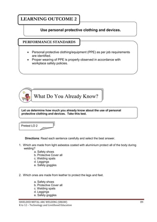 SHIELDED METAL ARC WELDING (SMAW) 89
K to 12 – Technology and Livelihood Education
Directions: Read each sentence carefully and select the best answer.
1. Which are made from light asbestos coated with aluminium protect all of the body during
welding?
a. Safety shoes
b. Protective Cover all
c. Welding spats
d. Leggings
e. Safety goggles
2. Which ones are made from leather to protect the legs and feet.
a. Safety shoes
b. Protective Cover all
c. Welding spats
d. Leggings
e. Safety goggles
What Do You Already Know?
 Personal protective clothing/equipment (PPE) as per job requirements
are identified.
 Proper wearing of PPE is properly observed in accordance with
workplace safety policies.
PERFORMANCE STANDARDS
Use personal protective clothing and devices.
LEARNING OUTCOME 2
Pretest LO 2
Let us determine how much you already know about the use of personal
protective clothing and devices. Take this test.
 