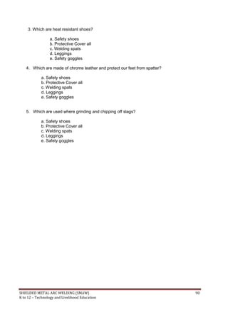 SHIELDED METAL ARC WELDING (SMAW) 90
K to 12 – Technology and Livelihood Education
3. Which are heat resistant shoes?
a. Safety shoes
b. Protective Cover all
c. Welding spats
d. Leggings
e. Safety goggles
4. Which are made of chrome leather and protect our feet from spatter?
a. Safety shoes
b. Protective Cover all
c. Welding spats
d. Leggings
e. Safety goggles
5. Which are used where grinding and chipping off slags?
a. Safety shoes
b. Protective Cover all
c. Welding spats
d. Leggings
e. Safety goggles
 