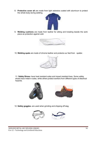 SHIELDED METAL ARC WELDING (SMAW) 94
K to 12 – Technology and Livelihood Education
8. Protective cover all are made from light asbestos coated with aluminum to protect
the whole body during welding.
9. Welding cushions are made from leather for sitting and kneeling beside the work
piece as protection against cold.
10. Welding spats are made of chrome leather and protects our feet from spatter.
11. Safety Shoes- have heat resistant soles and impact resistant toes. Some safety
shoes have metal in soles, while others protect workers from different types of electrical
hazards.
12. Safety goggles- are used when grinding and chipping off slag.
 