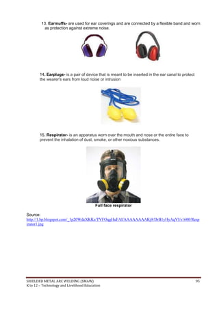 SHIELDED METAL ARC WELDING (SMAW) 95
K to 12 – Technology and Livelihood Education
13. Earmuffs- are used for ear coverings and are connected by a flexible band and worn
as protection against extreme noise.
14. Earplugs- is a pair of device that is meant to be inserted in the ear canal to protect
the wearer's ears from loud noise or intrusion
15. Respirator- is an apparatus worn over the mouth and nose or the entire face to
prevent the inhalation of dust, smoke, or other noxious substances.
Full face respirator
Source:
http://1.bp.blogspot.com/_1p20WdeXKKs/TVFOqgHuFAI/AAAAAAAAKj8/DrB1yHyAqVI/s1600/Resp
irator1.jpg
 