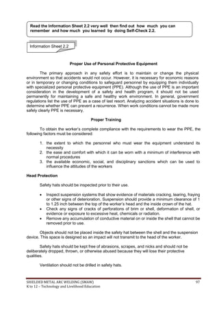 SHIELDED METAL ARC WELDING (SMAW) 97
K to 12 – Technology and Livelihood Education
Proper Use of Personal Protective Equipment
The primary approach in any safety effort is to maintain or change the physical
environment so that accidents would not occur. However, it is necessary for economic reasons
or in temporary or changing conditions to safeguard personnel by equipping them individually
with specialized personal protective equipment (PPE). Although the use of PPE is an important
consideration in the development of a safety and health program, it should not be used
permanently for maintaining a safe and healthy work environment. In general, government
regulations list the use of PPE as a case of last resort. Analyzing accident situations is done to
determine whether PPE can prevent a recurrence. When work conditions cannot be made more
safely clearly PPE is necessary.
Proper Training
To obtain the worker‟s complete compliance with the requirements to wear the PPE, the
following factors must be considered:
1. the extent to which the personnel who must wear the equipment understand its
necessity
2. the ease and comfort with which it can be worn with a minimum of interference with
normal procedures
3. the available economic, social, and disciplinary sanctions which can be used to
influence the attitudes of the workers
Head Protection
Safety hats should be inspected prior to their use.
 Inspect suspension systems that show evidence of materials cracking, tearing, fraying
or other signs of deterioration. Suspension should provide a minimum clearance of 1
to 1.25 inch between the top of the worker‟s head and the inside crown of the hat.
 Check any signs of cracks of perforations of brim or shell, deformation of shell, or
evidence or exposure to excessive heat, chemicals or radiation.
 Remove any accumulation of conductive material on or inside the shell that cannot be
removed prior to use.
Objects should not be placed inside the safety hat between the shell and the suspension
device. This space is designed so an impact will not transmit to the head of the worker.
Safety hats should be kept free of abrasions, scrapes, and nicks and should not be
deliberately dropped, thrown, or otherwise abused because they will lose their protective
qualities.
Ventilation should not be drilled in safety hats.
Information Sheet 2.2
Read the Information Sheet 2.2 very well then find out how much you can
remember and how much you learned by doing Self-Check 2.2.
 