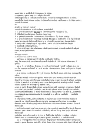 secret care te ajută să devii manager la minut.
— aşa este, spuse levy cu o sclipire în ochi.
îi făcea plăcere să vadă că altcineva află secretele managementului la minut.
aruncîndu-si privirea pe notiţe, vizitatorul recapitula rapid ceea ce învăţase despre
laudele la minut.
44
laude la minut: sumar
laudele la minut dau rezultate bune atunci cînd:
1. le spuneţi oamenilor deschis că sînteţi la curent cu ceea ce fac.
2. îi lăudaţi imediat ce au făcut un lucru bun.
3. le spuneţi oamenilor ce anume au făcut bine — fiţi foarte precişi.
4. le spuneţi oamenilor că sînteţi încîntaţi de ceea ce au realizat şi le explicaţi că
lucrul acesta este în folosul firmei si al celorlalţi oameni care lucrează aici.
5. opriţi-vă o clipă şi daţi-le răgazul să „simtă" cît de încîntat vă simţiţi.
6. încurajaţi-i să progreseze.
7. printr-o strîngere de mînă sau o bătaie prietenească pe umăr, arătaţi-le că pot
conta pe sprijinul vostru.
45
manager la minut
al doiles secret: laude la minut
— care este al treilea secret? întrebă nerăbdător tînărul.
levy rîse amuzat de entuziasmul musafirului său şi, ridicîndu-se din scaun, îi
spuse:
— ce-ar fi s-o întrebi pe doamna brown? am înţeles că vrei să vorbeşti şi cu ea.
— da, recunoscu tînărul. în cazul acesta, vă mulţumesc foarte mult pentru timpul
acordat.
— n-ai pentru ce, răspunse levy. de timp nu duc lipsă. acum sînt şi eu manager la
minut.
musafirul zîmbi, căci nu era pentru prima dată cînd auzea cuvintele acestea.
tînarul îşi propuse să reflecteze puţin la lucrurile pe care tocmai le aflase. ieşi din
clădire si porni să se plimbe printre copacii din preajmă. se simţea uimit de cele
auzite, lucruri atît de simple şi de bun simţ.
„cum să nu fii de acord că este un lucru eficient să îi surprinzi pe oameni făcînd
ceva bine", se gîndi el, „mai ales cînd aceştia ştiu ce au de făcut şi cum trebuie
făcut? dar oare laudele la minut funcţionează cu adevărat?" se miră el. „oare toată
povestea asta cu managementul la minut dă în-tr-adevăr rezultate — rezultate
esenţiale?"
în timp ce se plimba, curiozitatea lui în legătură cu aceste rezultate începu să
crească. aşa că se întoarse la secretariatul managerului la minut si o rugă pe
doamna metcalfe să reprogrameze întîlni-rea cu doamna brown pentru a doua zi
dimineaţă.
— mîine dimineaţă este bine, spuse secretara, punînd receptorul în furcă. doamna
brown a spus că este de acord să vă întîlniţi oricînd doriţi, mai puţin miercuri
dimineaţă.
mai dădu un telefon undeva în oraş si fixă încă o întîlnire cerută de vizitator.
tînărul avea să o cunoască pe doamna gomez, care lucra la sediul central.
— de la centru puteţi obţine informaţii despre toate fabricile şi sediile companiei
noastre, spuse doamna metcalfe, ştiind foarte bine ce spune. sînt sigură că veţi afla
 