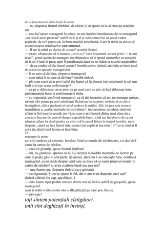 de ce funcţionează obiectivele la minut
— nu, răspunse tînărul zîmbind. de obicei, ţi-ar spune că le-ai ratat pe celelalte
opt.
— touchel spuse managerul la minut. m-am întrebat întotdeauna de ce managerul
„nu ridică acest paravan" astfel încît şi el şi subalternul lui să poată vedea
popicele. de ce? pentru că, în buna tradiţie americană, îl are la mînă cu darea de
seamă asupra rezultatelor care urmează.
— îl are la mînă cu darea de seamă! se miră tînărul.
— exact. obişnuiam să o numesc „TAPTAXAT" care înseamnă „te-am prins — te-am
taxat". genul acesta de manageri nu obişnuiesc să le spună oamenilor ce aşteaptă
de la ei, îi lasă în pace, apoi îi penalizează dacă nu se ridică la nivelul aşteptărilor.
— de ce credeţi că fac lucrul acesta? întrebă curios tînărul, arătîndu-se întru totul
de acord cu spusele managerului.
— li se pare că dă bine, răspunse managerul.
— cum adică li se pare că dă bine? întrebă tînărul.
— păi cum crezi că ar privi şeful tău faptul că îţi plasezi toţi subalternii la cel mai
înalt nivel pe scara performanţei?
— ca pe o slăbiciune, m-ar privi ca pe unul care nu ştie să facă diferenţa între
performantele bune si performanţele slabe.
— cu siguranţă, confirmă managerul. ca să dai impresia că eşti un manager grozav,
trebuie să-i prinzi pe unii subalterni făcînd un lucru prost. trebuie să ai cîţiva
învingători, cîţiva perdanţi şi restul undeva la mijloc. Ştii, în ţara asta avem o
mentalitate a „curbei normale de distribuire", îmi amintesc că odată, cînd mă
aflam la fiul meu la şcoală, am văzut cum o profesoară dădea unei clase de a
cincea o lucrare de control despre capitalele lumii. cînd am întrebat-o de ce nu
adusese atlase în clasă pentru ca elevii să le poată folosi în timpul testului, mi-a
răspuns: „dacă aş face lucrul ăsta, atunci toţi copiii ar lua nota 10." ca şi cînd ar fi
ceva rău dacă toată lumea ar face bine.
77
manager la minut
am citit undeva că einstein, întrebat fiind ce număr de telefon are, s-a dus să-1
caute în cartea de telefon.
— cred că glumiţi, spuse tînărul zîmbind.
— nu, nu glumesc. spunea că nu îşi încarcă niciodată memoria cu lucruri pe
care le poate găsi în altă parte. Şi-atunci, dacă nu 1-ai cunoaşte bine, continuă
managerul, ce-ai crede despre unul care se duce să-şi caute propriul număr în
cartea de telefon? ai avea o părere bună sau una rea?
— una foarte rea, răspunse tînărul cu o grimasă.
— cu siguranţă. Şi eu aş spune la fel, dar n-am avea dreptate, nu-i aşa?
tînărul clătină din cap, aprobîndu-1.
— este foarte uşor pentru oricare dintre noi să facă o astfel de greşeală, spuse
managerul.
apoi îi arătă vizitatorului său o altă plăcuţă pe care şi-o făcuse.
— priveşte!
toţi sîntem potenţiali cîstigători.
unii sînt deghizaţi în învinşi.
 