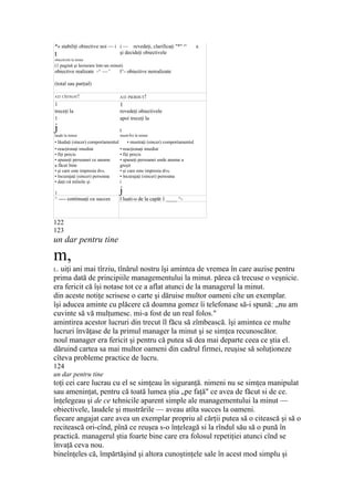 *» stabiliţi obiective noi — i
t
i — revedeţi, clarificaţi "*" cu
x
şi decideţi obiectivele
obiectivele la minut
(1 pagină şi lecturare într-un minut)
obiective realizate -^ — ' l^- obiective nerealizate
(total sau parţial)
AŢI CÎŞTIGAT! AŢI PIERDUT!
1 1
treceţi la revedeţi obiectivele
1 apoi treceţi la
j t
laude la minut mustrĂri la minut
• lăudaţi (sincer) comportamentul • mustraţi (sincer) comportamentul
• reacţionaţi imediat • reacţionaţi imediat
• fiţi precis • fiţi precis
• spuneţi persoanei ce anume • spuneţi persoanei unde anume a
a făcut bine greşit
• şi care este impresia dvs. • şi care este impresia dvs.
• încurajaţi (sincer) persoana • încurajaţi (sincer) persoana
• daţi-vă mîinile şi i
1 j
^ ---- continuaţi cu succes l luati-o de la capăt 1 ____ ^-
122
123
un dar pentru tine
m,
L. uiţi ani mai tîrziu, tînărul nostru îşi amintea de vremea în care auzise pentru
prima dată de principiile managementului la minut. părea că trecuse o veşnicie.
era fericit că îşi notase tot ce a aflat atunci de la managerul la minut.
din aceste notiţe scrisese o carte şi dăruise multor oameni cîte un exemplar.
îşi aducea aminte cu plăcere că doamna gomez îi telefonase să-i spună: „nu am
cuvinte să vă mulţumesc. mi-a fost de un real folos."
amintirea acestor lucruri din trecut îl făcu să zîmbească. îşi amintea ce multe
lucruri învăţase de la primul manager la minut şi se simţea recunoscător.
noul manager era fericit şi pentru că putea să dea mai departe ceea ce ştia el.
dăruind cartea sa mai multor oameni din cadrul firmei, reuşise să soluţioneze
cîteva probleme practice de lucru.
124
un dar pentru tine
toţi cei care lucrau cu el se simţeau în siguranţă. nimeni nu se simţea manipulat
sau ameninţat, pentru că toată lumea ştia „pe faţă" ce avea de făcut si de ce.
înţelegeau şi de ce tehnicile aparent simple ale managementului la minut —
obiectivele, laudele şi mustrările — aveau atîta succes la oameni.
fiecare angajat care avea un exemplar propriu al cărţii putea să o citească şi să o
recitească ori-cînd, pînă ce reuşea s-o înţeleagă si la rîndul său să o pună în
practică. managerul ştia foarte bine care era folosul repetiţiei atunci cînd se
învaţă ceva nou.
bineînţeles că, împărtăşind şi altora cunoştinţele sale în acest mod simplu şi
 