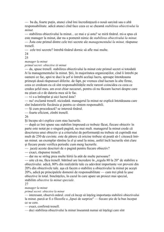 — ba da, foarte puţin, atunci cînd îmi încredinţează o nouă sarcină sau o altă
responsabilitate. adică atunci cînd face ceea ce se cheamă stabilirea obiectivului la
minut.
— stabilirea obiectivului la minut... ce mai e şi asta? se miră tînărul. mi-a spus că
este manager la minut, dar nu a pomenit nimic de stabilirea obiectivului la minut.
— Ăsta este primul dintre cele trei secrete ale managementului la minut, răspunse
trenell.
— cele trei secrete? întrebă tînărul dornic să afle mai multe.
24
25
manager la minut
primul secret: obiective iii minut
— da, spuse trenell. stabilirea obiectivului la minut este primul secret si totodată
bi la managementului la minut. Ştii, în majoritatea organizaţiilor, cînd îi întrebi pe
oameni ce fac, apoi te duci la şef si întrebi acelaşi lucru, aproape întotdeauna
primeşti două răspunsuri diferite. de fapt, pe vremea cînd lucram la alte firme,
ceea ce credeam eu că sînt responsabilităţile mele rareori coincidea cu ceea ce
credea şeful meu. am avut chiar necazuri, pentru că nu făceam lucruri despre care
nu ştiam că e de datoria mea să le fac.
— vi s-a întîmplat şi aici lucrul ăsta?
— nu! exclamă trenell. niciodată. managerul la minut ne explică întotdeauna care
sînt îndatoririle fiecăruia şi pentru ce sîntem responsabili.
— Şi cum procedează? se interesă tînărul.
— foarte eficient, zîmbi trenell.
26
Şi începu să-i explice cum stau lucrurile.
— după ce îmi spune sau stabilim împreună ce trebuie făcut, fiecare obiectiv în
parte este notat pe o singură pagină, nu mai mult. managerul la minut crede că
descrierea unui obiectiv şi a criteriului de performanţă nu trebuie să cuprindă mai
mult de 250 de cuvinte. este de părere că oricine trebuie să poată să-1 citească într-
un minut. un exemplar rămîne la el şi unul la mine, astfel încît lucrurile sînt clare
şi fiecare poate verifica periodic cum merg lucrurile.
— jaceţi aceste descrieri de o pagină pentru fiecare obiectiv?
— exact, răspunse trenell.
— dar nu se strîng prea multe hîrtii la atât de multe persoane?
— uite că nu, făcu trenell. bătrînul are încredere în „regula 80 la 20" de stabilire a
obiectivului. adică, 80% din realizările tale cu adevărat importante vor proveni din
20% din obiectivele tale. aşa că facem o stabilire a obiectivului la minut pe aceşti
20%, adică pe principalele domenii de responsabilitate — cam trei pînă la şase
obiective în total. bineînţeles, în cazul în care apare un proiect mai special,
stabilim obiective la minut speciale.
27
manager la minut
primul secret: obiective la minut
— interesant, observă onărul. cred că încep să înţeleg importanţa stabilirii obiectivului
la minut. parcă ar fi o filozofie a „lipsei de surprize" — fiecare ştie de la bun început
ce se cere.
— exact, confirmă trenell.
— deci stabilirea obiectivului la minut înseamnă numai să înţelegi care sînt
 