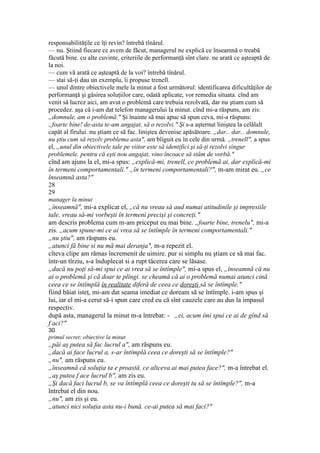 responsabilităţile ce îţi revin? întrebă tînărul.
— nu. Ştiind fiecare ce avem de făcut, managerul ne explică ce înseamnă o treabă
făcută bine. cu alte cuvinte, criteriile de performanţă sînt clare. ne arată ce aşteaptă de
la noi.
— cum vă arată ce aşteaptă de la voi? întrebă tînărul.
— stai să-ţi dau un exemplu, îi propuse trenell.
— unul dintre obiectivele mele la minut a fost următorul: identificarea dificultăţilor de
performanţă şi găsirea soluţiilor care, odată aplicate, vor remedia situata. cînd am
venit să lucrez aici, am avut o problemă care trebuia rezolvată, dar nu ştiam cum să
procedez. aşa că i-am dat telefon managerului la minut. cînd mi-a răspuns, am zis:
„domnule, am o problemă." Şi înainte să mai apuc să spun ceva, mi-a răspuns:
„foarte bine! de-asta te-am angajat, să o rezolvi." Şi s-a aşternut liniştea la celălalt
capăt al firului. nu ştiam ce să fac. liniştea devenise apăsătoare. „dar... dar... domnule,
nu ştiu cum să rezolv problema asta", am bîiguit eu în cele din urmă. „trenell", a spus
el, „unul din obiectivele tale pe viitor este să identifici şi să-ţi rezolvi singur
problemele. pentru că eşti nou angajat, vino încoace să stăm de vorbă."
cînd am ajuns la el, mi-a spus: „explică-mi, trenell, ce problemă ai, dar explică-mi
în termeni comportamentali." „în termeni comportamentali?", m-am mirat eu. „ce
înseamnă asta?"
28
29
manager la minut
„înseamnă", mi-a explicat el, „că nu vreau să aud numai atitudinile şi impresiile
tale, vreau să-mi vorbeşti în termeni precişi şi concreţi."
am descris problema cum m-am priceput eu mai bine. „foarte bine, trenelu", mi-a
zis. „acum spune-mi ce ai vrea să se întîmple în termeni comportamentali."
„nu ştiu", am răspuns eu.
„atunci fă bine si nu mă mai deranja", m-a repezit el.
cîteva clipe am rămas încremenit de uimire. pur si simplu nu ştiam ce să mai fac.
într-un tîrziu, s-a înduplecat si a rupt tăcerea care se lăsase.
„dacă nu poţi să-mi spui ce ai vrea să se întîmple", mi-a spus el, „înseamnă că nu
ai o problemă şi că doar te plîngi. se cheamă că ai o problemă numai atunci cină
ceea ce se întîmplă în realitate diferă de ceea ce doreşti să se întîmple."
fiind băiat isteţ, mi-am dat seama imediat ce doream să se întîmple. i-am spus şi
lui, iar el mi-a cerut să-i spun care cred eu că sînt cauzele care au dus la impasul
respectiv.
după asta, managerul la minut m-a întrebat: - „ei, acum îmi spui ce ai de gînd să
f aci?"
30
primul secret: obiective la minut
„păi aş putea să fac lucrul a", am răspuns eu.
„dacă ai face lucrul a, s-ar întîmplă ceea ce doreşti să se întîmple?"
„nu", am răspuns eu.
„înseamnă că soluţia ta e proastă. ce altceva ai mai putea face?", m-a întrebat el.
„aş putea f ace lucrul b", am zis eu.
„Şi dacă faci lucrul b, se va întîmplă ceea ce doreşti tu să se întîmple?", m-a
întrebat el din nou.
„nu", am zis şi eu.
„atunci nici soluţia asta nu-i bună. ce-ai putea să mai faci?"
 