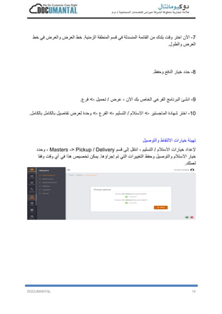 DOCUMANTAL 14
7-‫ا‬‫ﻵ‬‫ن‬‫ا‬‫ﺧ‬‫ﺗ‬‫ر‬‫و‬‫ﻗ‬‫ت‬‫ﺑ‬‫ﻠ‬‫د‬‫ك‬‫ﻣ‬‫ن‬‫ا‬‫ﻟ‬‫ﻘ‬‫ﺎ‬‫ﺋ‬‫ﻣ‬‫ﺔ‬‫ا‬‫ﻟ‬‫ﻣ‬‫ﻧ‬‫ﺳ‬‫د‬‫ﻟ‬‫ﺔ‬‫ﻓ‬‫ﻲ‬‫ﻗ‬‫ﺳ‬‫م‬‫ا‬‫ﻟ‬‫ﻣ‬‫ﻧ‬‫ط‬‫ﻘ‬‫ﺔ‬‫ا‬‫ﻟ‬‫ز‬‫ﻣ‬‫ﻧ‬‫ﯾ‬‫ﺔ‬.‫ﺧ‬‫ط‬‫ا‬‫ﻟ‬‫ﻌ‬‫ر‬‫ض‬‫و‬‫ا‬‫ﻟ‬‫ﻌ‬‫ر‬‫ض‬‫ﻓ‬‫ﻲ‬‫ﺧ‬‫ط‬
‫ا‬‫ﻟ‬‫ﻌ‬‫ر‬‫ض‬‫و‬‫ا‬‫ﻟ‬‫ط‬‫و‬‫ل‬.
8-‫ﺣ‬‫د‬‫د‬‫ﺧ‬‫ﯾ‬‫ﺎ‬‫ر‬‫ا‬‫ﻟ‬‫د‬‫ﻓ‬‫ﻊ‬‫و‬‫ﺣ‬‫ﻔ‬‫ظ‬.
9-‫ا‬‫ﻧ‬‫ﺷ‬‫ﺊ‬‫ا‬‫ﻟ‬‫ﺑ‬‫ر‬‫ﻧ‬‫ﺎ‬‫ﻣ‬‫ﺞ‬‫ا‬‫ﻟ‬‫ﻔ‬‫ر‬‫ﻋ‬‫ﻲ‬‫ا‬‫ﻟ‬‫ﺧ‬‫ﺎ‬‫ص‬‫ﺑ‬‫ك‬‫ا‬‫ﻵ‬‫ن‬-‫ﻋ‬‫ر‬‫ض‬/‫ﺗ‬‫ﺣ‬‫ﻣ‬‫ﯾ‬‫ل‬-<‫ﻓ‬‫ر‬‫ع‬.
10-‫ا‬‫ﺧ‬‫ﺗ‬‫ر‬‫ﺷ‬‫ﮭ‬‫ﺎ‬‫د‬‫ة‬‫ا‬‫ﻟ‬‫ﻣ‬‫ﺎ‬‫ﺟ‬‫ﺳ‬‫ﺗ‬‫ﯾ‬‫ر‬-<‫ا‬‫ﻻ‬‫ﺳ‬‫ﺗ‬‫ﻼ‬‫م‬/‫ا‬‫ﻟ‬‫ﺗ‬‫ﺳ‬‫ﻠ‬‫ﯾ‬‫م‬-<‫ا‬‫ﻟ‬‫ﻔ‬‫ر‬‫ع‬-<‫و‬‫ﺣ‬‫د‬‫ة‬‫ﻟ‬‫ﻌ‬‫ر‬‫ض‬‫ﺗ‬‫ﻔ‬‫ﺎ‬‫ﺻ‬‫ﯾ‬‫ل‬‫ﺑ‬‫ﺎ‬‫ﻟ‬‫ﻛ‬‫ﺎ‬‫ﻣ‬‫ل‬‫ﺑ‬‫ﺎ‬‫ﻟ‬‫ﻛ‬‫ﺎ‬‫ﻣ‬‫ل‬.
‫ﺗ‬‫ﮭ‬‫ﯾ‬‫ﺋ‬‫ﺔ‬‫ﺧ‬‫ﯾ‬‫ﺎ‬‫ر‬‫ا‬‫ت‬‫ا‬‫ﻻ‬‫ﻟ‬‫ﺗ‬‫ﻘ‬‫ﺎ‬‫ط‬‫و‬‫ا‬‫ﻟ‬‫ﺗ‬‫و‬‫ﺻ‬‫ﯾ‬‫ل‬
‫ﻹ‬‫ﻋ‬‫د‬‫ا‬‫د‬‫ﺧ‬‫ﯾ‬‫ﺎ‬‫ر‬‫ا‬‫ت‬‫ا‬‫ﻻ‬‫ﺳ‬‫ﺗ‬‫ﻼ‬‫م‬/‫ا‬‫ﻟ‬‫ﺗ‬‫ﺳ‬‫ﻠ‬‫ﯾ‬‫م‬،‫ا‬‫ﻧ‬‫ﺗ‬‫ﻘ‬‫ل‬‫إ‬‫ﻟ‬‫ﻰ‬‫ﻗ‬‫ﺳ‬‫م‬Masters -> Pickup / Delivery،‫و‬‫ﺣ‬‫د‬‫د‬
‫ﺧ‬‫ﯾ‬‫ﺎ‬‫ر‬‫ا‬‫ﻻ‬‫ﺳ‬‫ﺗ‬‫ﻼ‬‫م‬‫و‬‫ا‬‫ﻟ‬‫ﺗ‬‫و‬‫ﺻ‬‫ﯾ‬‫ل‬‫و‬‫ﺣ‬‫ﻔ‬‫ظ‬‫ا‬‫ﻟ‬‫ﺗ‬‫ﻐ‬‫ﯾ‬‫ﯾ‬‫ر‬‫ا‬‫ت‬‫ا‬‫ﻟ‬‫ﺗ‬‫ﻲ‬‫ﺗ‬‫م‬‫إ‬‫ﺟ‬‫ر‬‫ا‬‫ؤ‬‫ھ‬‫ﺎ‬.‫ﯾ‬‫ﻣ‬‫ﻛ‬‫ن‬‫ﺗ‬‫ﺧ‬‫ﺻ‬‫ﯾ‬‫ص‬‫ھ‬‫ذ‬‫ا‬‫ﻓ‬‫ﻲ‬‫أ‬‫ي‬‫و‬‫ﻗ‬‫ت‬‫و‬‫ﻓ‬‫ﻘ‬‫ﺎ‬
‫ﻟ‬‫ﻌ‬‫ﻣ‬‫ﻠ‬‫ك‬.
 
