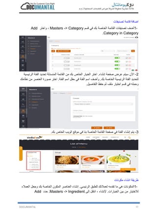 DOCUMANTAL 17
‫ا‬‫ﺿ‬‫ﺎ‬‫ﻓ‬‫ﺔ‬‫ﻗ‬‫ﺎ‬‫ﺋ‬‫ﻣ‬‫ﺔ‬‫ﺗ‬‫ﺻ‬‫ﻧ‬‫ﯾ‬‫ﻔ‬‫ﺎ‬‫ت‬
1-‫أ‬‫ﺿ‬‫ف‬‫ﺗ‬‫ﺻ‬‫ﻧ‬‫ﯾ‬‫ﻔ‬‫ﺎ‬‫ت‬‫ا‬‫ﻟ‬‫ﻘ‬‫ﺎ‬‫ﺋ‬‫ﻣ‬‫ﺔ‬‫ا‬‫ﻟ‬‫ﺧ‬‫ﺎ‬‫ﺻ‬‫ﺔ‬‫ﺑ‬‫ك‬‫ﻓ‬‫ﻲ‬‫ﻗ‬‫ﺳ‬‫م‬Masters -> Category،‫و‬‫ا‬‫ﺧ‬‫ﺗ‬‫ر‬Add
Category in Category.
2-‫ا‬‫ﻵ‬‫ن‬‫ﺳ‬‫ﯾ‬‫ﺗ‬‫م‬‫ﻋ‬‫ر‬‫ض‬‫ﺻ‬‫ﻔ‬‫ﺣ‬‫ﺔ‬‫إ‬‫ﻧ‬‫ﺷ‬‫ﺎ‬‫ء‬.‫ا‬‫ﺧ‬‫ﺗ‬‫ر‬‫ا‬‫ﻟ‬‫ﺧ‬‫ﯾ‬‫ﺎ‬‫ر‬‫ا‬‫ﻟ‬‫ﺧ‬‫ﺎ‬‫ص‬‫ﺑ‬‫ك‬‫ﻣ‬‫ن‬‫ا‬‫ﻟ‬‫ﻘ‬‫ﺎ‬‫ﺋ‬‫ﻣ‬‫ﺔ‬‫ا‬‫ﻟ‬‫ﻣ‬‫ﻧ‬‫ﺳ‬‫د‬‫ﻟ‬‫ﺔ‬‫ﺗ‬‫ﺣ‬‫د‬‫ﯾ‬‫د‬‫ا‬‫ﻟ‬‫ﻔ‬‫ﺋ‬‫ﺔ‬‫ا‬‫ﻟ‬‫ر‬‫ﺋ‬‫ﯾ‬‫ﺳ‬‫ﯾ‬‫ﺔ‬
‫ﻟ‬‫ﺗ‬‫ﺣ‬‫د‬‫ﯾ‬‫د‬‫ا‬‫ﻟ‬‫ﻔ‬‫ﺋ‬‫ﺔ‬‫ا‬‫ﻟ‬‫ر‬‫ﺋ‬‫ﯾ‬‫ﺳ‬‫ﯾ‬‫ﺔ‬‫ا‬‫ﻟ‬‫ﺧ‬‫ﺎ‬‫ﺻ‬‫ﺔ‬‫ﺑ‬‫ك‬.‫و‬‫أ‬‫ﺿ‬‫ف‬‫ا‬‫ﺳ‬‫م‬‫ا‬‫ﻟ‬‫ﻔ‬‫ﺋ‬‫ﺔ‬‫ﻓ‬‫ﻲ‬‫ﺣ‬‫ﻘ‬‫ل‬‫ا‬‫ﺳ‬‫م‬‫ا‬‫ﻟ‬‫ﻔ‬‫ﺋ‬‫ﺔ‬.‫ا‬‫ﺧ‬‫ﺗ‬‫ر‬‫ﺻ‬‫و‬‫ر‬‫ة‬‫ا‬‫ﻟ‬‫ﻌ‬‫ﻧ‬‫ﺻ‬‫ر‬‫ﻣ‬‫ن‬‫ﻧ‬‫ظ‬‫ﺎ‬‫ﻣ‬‫ك‬
‫و‬‫ﺣ‬‫ﻣ‬‫ﻠ‬‫ﮫ‬‫ﻓ‬‫ﻲ‬‫ﻗ‬‫ﺳ‬‫م‬‫ا‬‫ﺧ‬‫ﺗ‬‫ﯾ‬‫ﺎ‬‫ر‬‫ﻣ‬‫ﻠ‬‫ف‬‫ﺛ‬‫م‬‫ﺣ‬‫ﻔ‬‫ظ‬‫ا‬‫ﻟ‬‫ﺗ‬‫ﻔ‬‫ﺎ‬‫ﺻ‬‫ﯾ‬‫ل‬.
3-‫ﯾ‬‫ﺗ‬‫م‬‫إ‬‫ﻧ‬‫ﺷ‬‫ﺎ‬‫ء‬‫ا‬‫ﻟ‬‫ﻔ‬‫ﺋ‬‫ﺔ‬‫ﻓ‬‫ﻲ‬‫ﺻ‬‫ﻔ‬‫ﺣ‬‫ﺔ‬‫ا‬‫ﻟ‬‫ﻘ‬‫ﺎ‬‫ﺋ‬‫ﻣ‬‫ﺔ‬‫ا‬‫ﻟ‬‫ﺧ‬‫ﺎ‬‫ﺻ‬‫ﺔ‬‫ﺑ‬‫ﻧ‬‫ﺎ‬‫ﻓ‬‫ﻲ‬‫ﻣ‬‫و‬‫ﻗ‬‫ﻊ‬‫ا‬‫ﻟ‬‫و‬‫ﯾ‬‫ب‬‫ا‬‫ﻟ‬‫ﺧ‬‫ﺎ‬‫ص‬‫ﺑ‬‫ك‬.
‫ط‬‫ر‬‫ﯾ‬‫ﻘ‬‫ﺔ‬‫ا‬‫ﻧ‬‫ﺷ‬‫ﺎ‬‫ء‬‫ﻣ‬‫ﻛ‬‫و‬‫ﻧ‬‫ﺎ‬‫ت‬
1-‫ا‬‫ﻟ‬‫ﻣ‬‫ﻛ‬‫و‬‫ﻧ‬‫ﺎ‬‫ت‬‫ھ‬‫ﻲ‬‫ﻣ‬‫ﺎ‬‫ﺗ‬‫ﻘ‬‫د‬‫ﻣ‬‫ﮫ‬‫ﻟ‬‫ﻌ‬‫ﻣ‬‫ﻼ‬‫ﺋ‬‫ك‬‫ﻟ‬‫ﻠ‬‫ط‬‫ﺑ‬‫ق‬‫ا‬‫ﻟ‬‫ر‬‫ﺋ‬‫ﯾ‬‫ﺳ‬‫ﻲ‬.‫إ‬‫ﻧ‬‫ﺷ‬‫ﺎ‬‫ء‬‫ا‬‫ﻟ‬‫ﻌ‬‫ﻧ‬‫ﺎ‬‫ﺻ‬‫ر‬‫ا‬‫ﻟ‬‫ﻣ‬‫ﻛ‬‫و‬‫ن‬‫ا‬‫ﻟ‬‫ﺧ‬‫ﺎ‬‫ﺻ‬‫ﺔ‬‫ﺑ‬‫ك‬‫و‬‫ﺟ‬‫ﻌ‬‫ل‬‫ا‬‫ﻟ‬‫ﻌ‬‫ﻣ‬‫ﻼ‬‫ء‬
‫ﻟ‬‫ﻼ‬‫ﺧ‬‫ﺗ‬‫ﯾ‬‫ﺎ‬‫ر‬‫ﻣ‬‫ن‬‫ﺑ‬‫ﯾ‬‫ن‬‫ا‬‫ﻟ‬‫ﺧ‬‫ﯾ‬‫ﺎ‬‫ر‬‫ا‬‫ت‬.‫ﻹ‬‫ﻧ‬‫ﺷ‬‫ﺎ‬‫ء‬،‫ا‬‫ﻧ‬‫ﺗ‬‫ﻘ‬‫ل‬‫إ‬‫ﻟ‬‫ﻰ‬Masters -> Ingredient.‫ﺣ‬‫د‬‫د‬Add
 